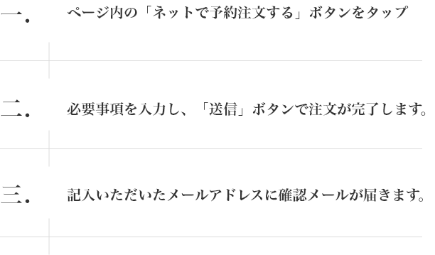 一.ページ内の「ネットで予約注文する」ボタンをタップ 二.必要事項を入力し、「送信」ボタンで注文が完了します。 三.記入いただいたメールアドレスに確認メールが届きます。