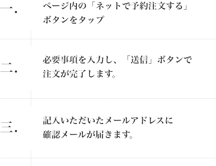 一.ページ内の「ネットで予約注文する」ボタンをタップ 二.必要事項を入力し、「送信」ボタンで注文が完了します。 三.記入いただいたメールアドレスに確認メールが届きます。